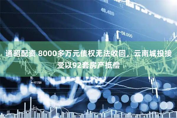 通昭配资 8000多万元债权无法收回，云南城投接受以92套房产抵偿