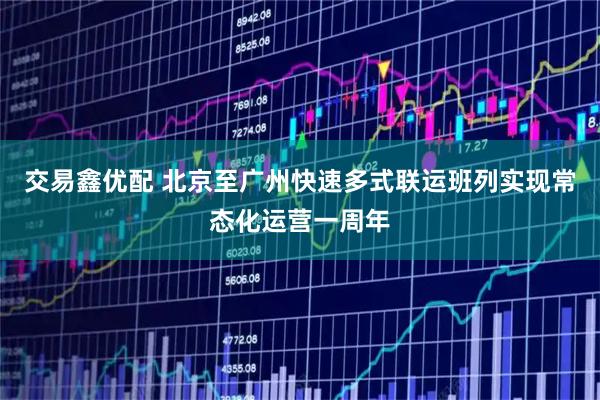 交易鑫优配 北京至广州快速多式联运班列实现常态化运营一周年