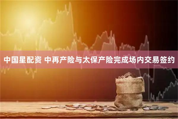 中国星配资 中再产险与太保产险完成场内交易签约