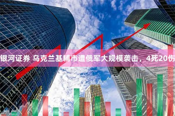 银河证券 乌克兰基辅市遭俄军大规模袭击，4死20伤