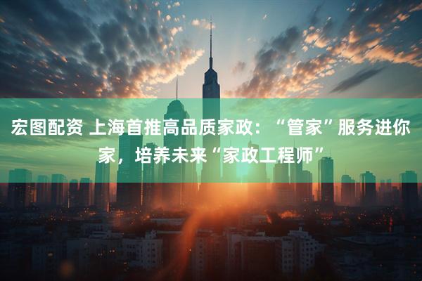 宏图配资 上海首推高品质家政：“管家”服务进你家，培养未来“家政工程师”