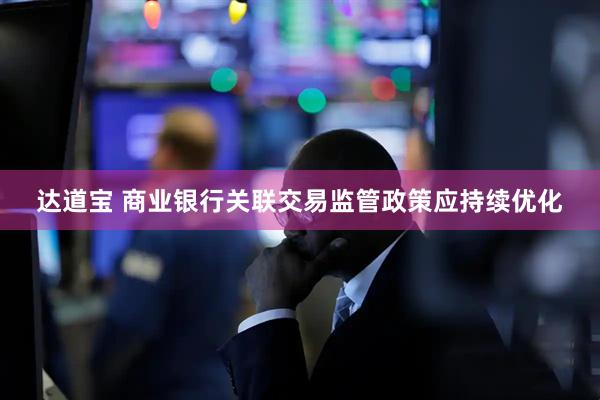 达道宝 商业银行关联交易监管政策应持续优化