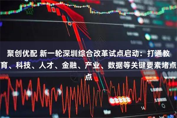 聚创优配 新一轮深圳综合改革试点启动：打通教育、科技、人才、金融、产业、数据等关键要素堵点