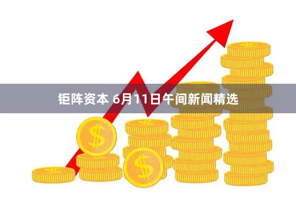 钜阵资本 6月11日午间新闻精选