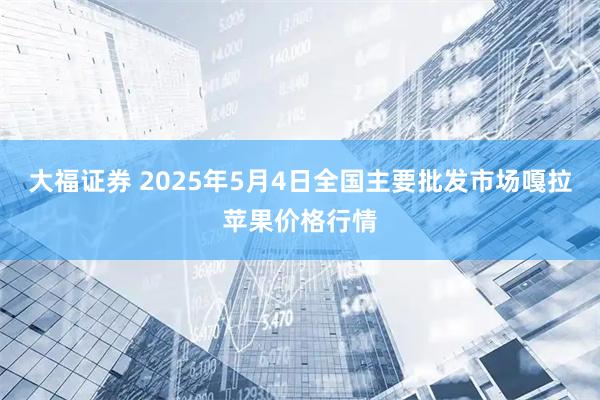 大福证券 2025年5月4日全国主要批发市场嘎拉苹果价格行情