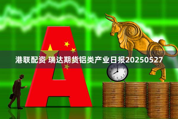 港联配资 瑞达期货铝类产业日报20250527