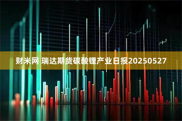 财米网 瑞达期货碳酸锂产业日报20250527