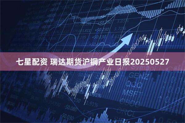 七星配资 瑞达期货沪铜产业日报20250527
