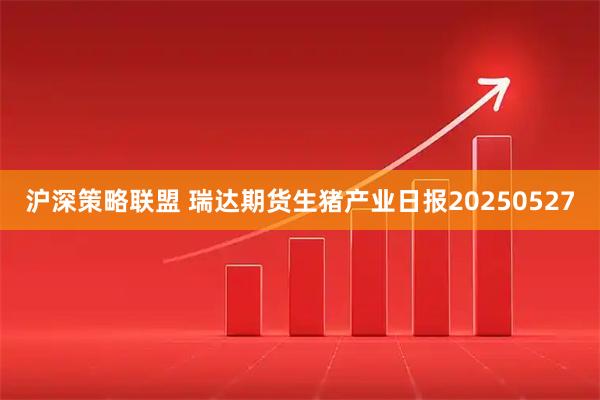 沪深策略联盟 瑞达期货生猪产业日报20250527