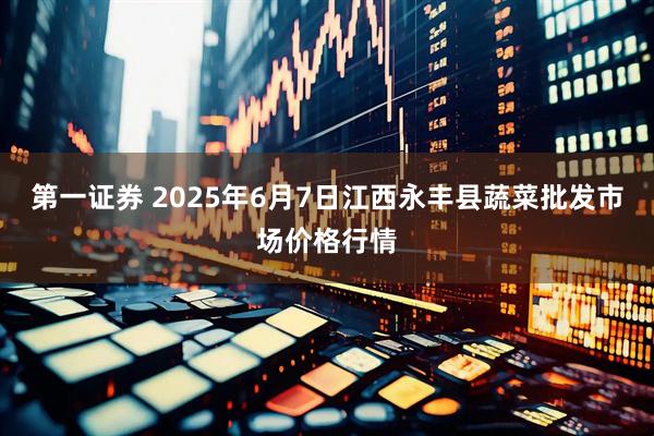 第一证券 2025年6月7日江西永丰县蔬菜批发市场价格行情