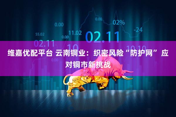 维嘉优配平台 云南铜业：织密风险“防护网” 应对铜市新挑战