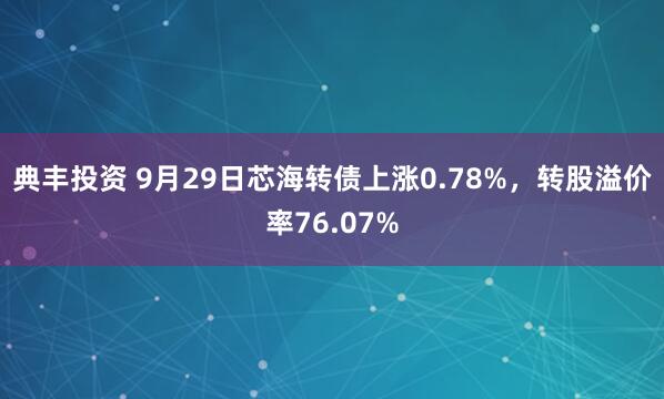 典丰投资 9月29日芯海转债上涨0.78%，转股溢价率76.07%