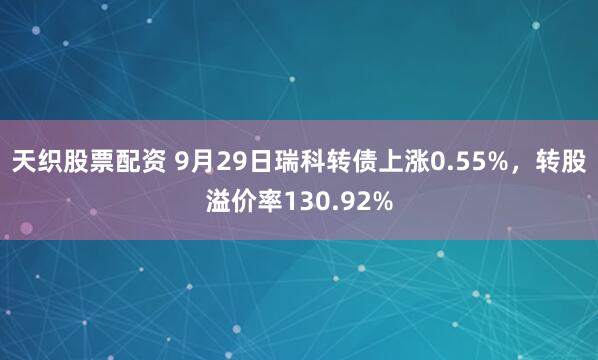 天织股票配资 9月29日瑞科转债上涨0.55%，转股溢价率130.92%