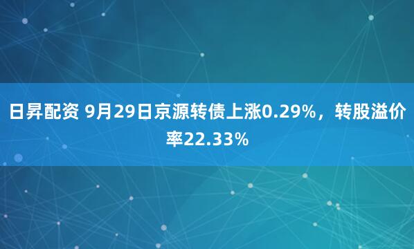 日昇配资 9月29日京源转债上涨0.29%，转股溢价率22.33%