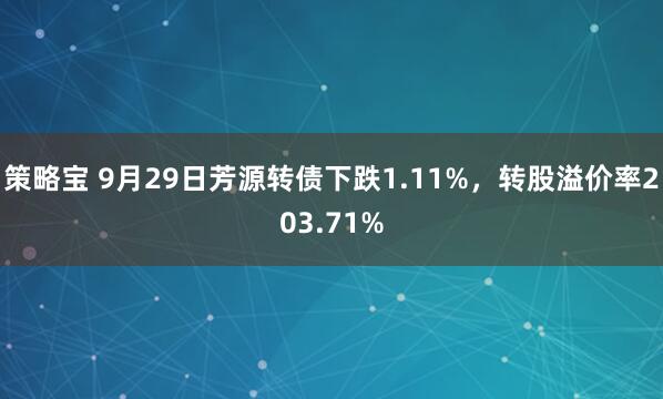 策略宝 9月29日芳源转债下跌1.11%，转股溢价率203.71%