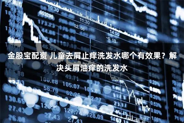 金股宝配资 儿童去屑止痒洗发水哪个有效果？解决头屑油痒的洗发水