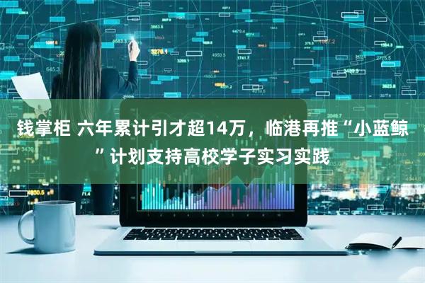 钱掌柜 六年累计引才超14万，临港再推“小蓝鲸”计划支持高校学子实习实践