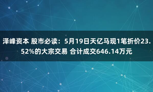 泽峰资本 股市必读：5月19日天亿马现1笔折价23.52%的大宗交易 合计成交646.14万元
