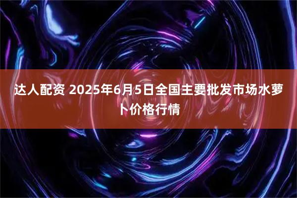 达人配资 2025年6月5日全国主要批发市场水萝卜价格行情