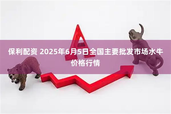 保利配资 2025年6月5日全国主要批发市场水牛价格行情