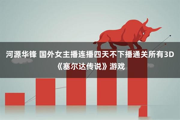 河源华锋 国外女主播连播四天不下播通关所有3D《塞尔达传说》游戏