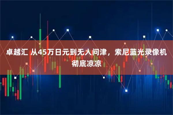 卓越汇 从45万日元到无人问津，索尼蓝光录像机彻底凉凉
