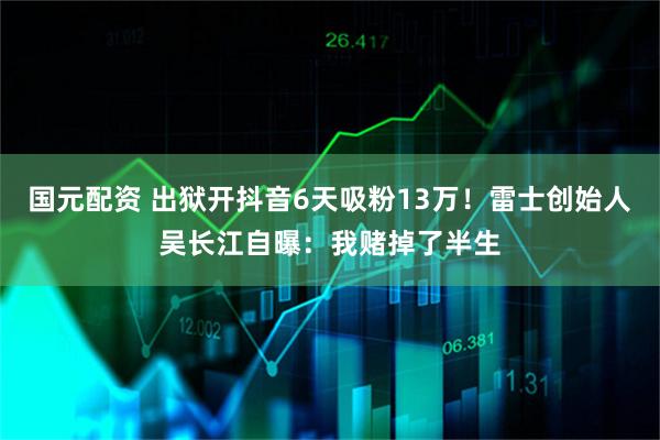 国元配资 出狱开抖音6天吸粉13万！雷士创始人吴长江自曝：我赌掉了半生