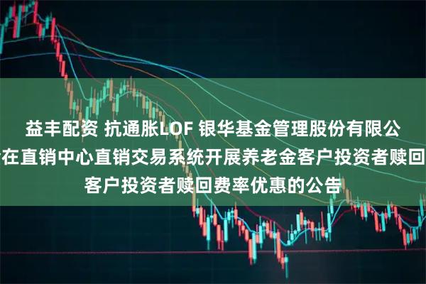 益丰配资 抗通胀LOF 银华基金管理股份有限公司关于旗下基金在直销中心直销交易系统开展养老金客户投资者赎回费率优惠的公告