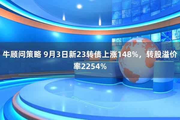 牛顾问策略 9月3日新23转债上涨148%，转股溢价率2254%