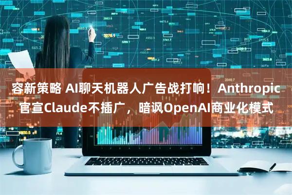容新策略 AI聊天机器人广告战打响！Anthropic官宣Claude不插广，暗讽OpenAI商业化模式