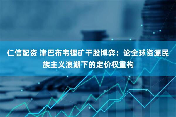 仁信配资 津巴布韦锂矿干股博弈：论全球资源民族主义浪潮下的定价权重构