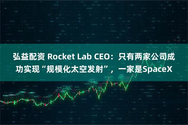 弘益配资 Rocket Lab CEO：只有两家公司成功实现“规模化太空发射”，一家是SpaceX